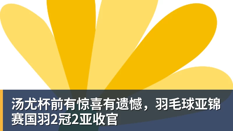 汤尤杯前有惊喜有遗憾,羽毛球亚锦赛国羽2冠2亚收官