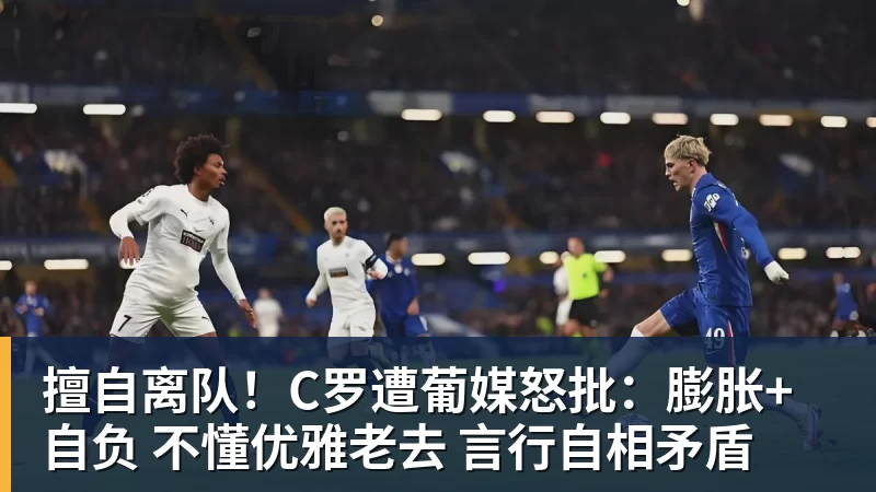 擅自离队!C罗遭葡媒怒批:膨胀+自负 不懂优雅老去 言行自相矛盾