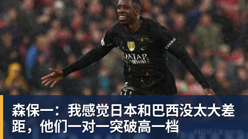 森保一:我感觉日本和巴西没太大差距,他们一对一突破高一档
